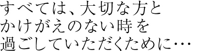 すべては、大切な方とかけがえのない時を過ごしていただくために・・・