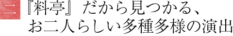 料亭だから見つかる、お二人らしい多種多様の演出